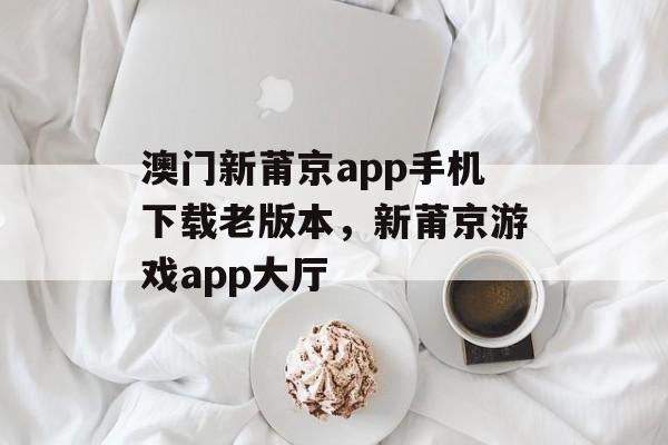 澳门新莆京app手机下载老版本，新莆京游戏app大厅