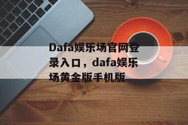 Dafa娱乐场官网登录入口，dafa娱乐场黄金版手机版