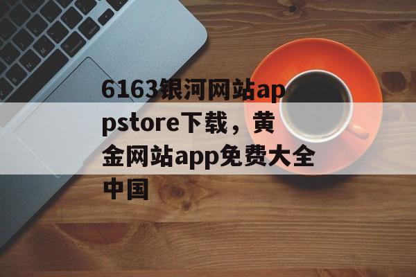 6163银河网站appstore下载，黄金网站app免费大全中国