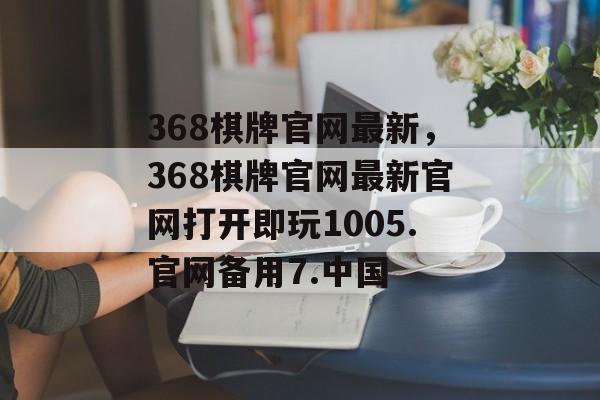 368棋牌官网最新，368棋牌官网最新官网打开即玩1005.官网备用7.中国