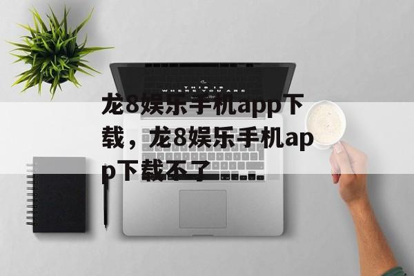 龙8娱乐手机app下载，龙8娱乐手机app下载不了