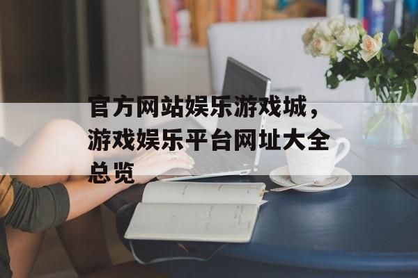 官方网站娱乐游戏城，游戏娱乐平台网址大全总览