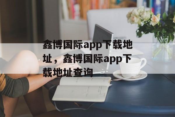 鑫博国际app下载地址，鑫博国际app下载地址查询