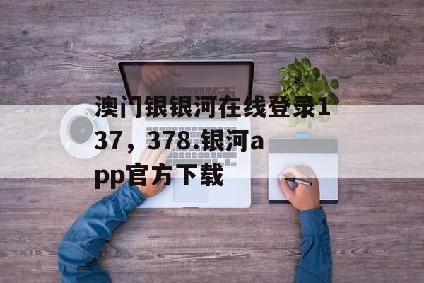 澳门银银河在线登录137，378.银河app官方下载