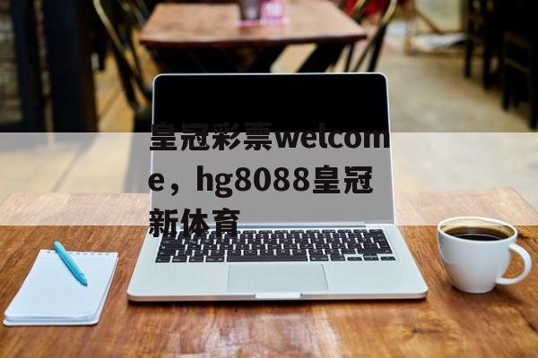 皇冠彩票welcome，hg8088皇冠新体育