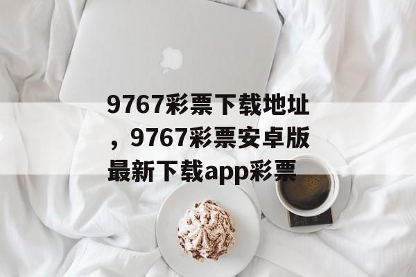 9767彩票下载地址，9767彩票安卓版最新下载app彩票