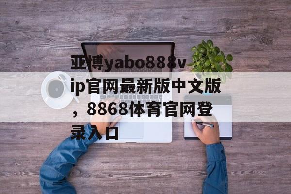 亚博yabo888vip官网最新版中文版，8868体育官网登录入口