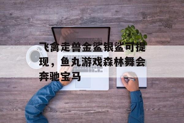 飞禽走兽金鲨银鲨可提现，鱼丸游戏森林舞会奔驰宝马